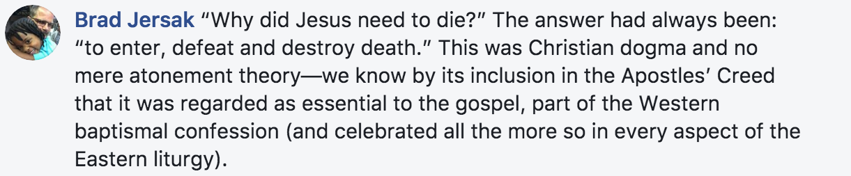Brad Jersak, explains that one of the big questions is “Why did Jesus need to die?”. Before Calvin the answer had always been: “to enter, defeat and destroy death.” This was Christian dogma and no mere atonement theory—we know by its inclusion in the Apostles’ Creed that it was regarded as essential to the gospel, part of the Western baptismal confession (and celebrated all the more so in every aspect of the Eastern liturgy).